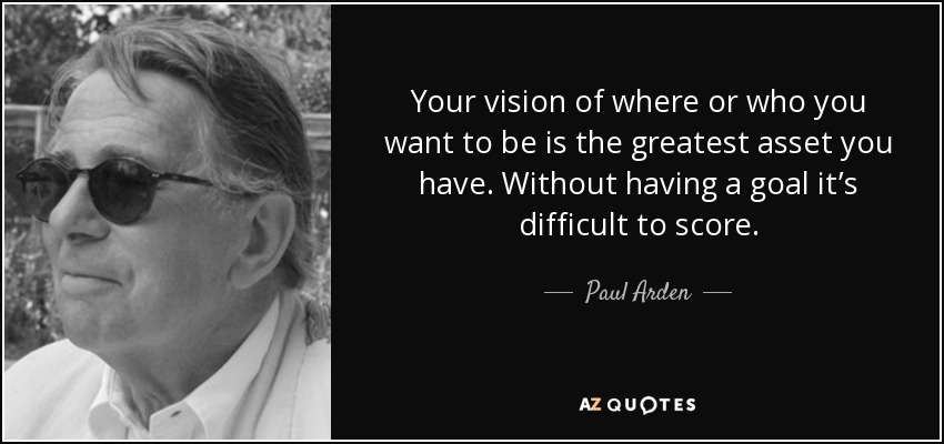 Your vision of where or who you want to be is the greatest asset you have. Without having a goal it’s difficult to score. - Paul Arden