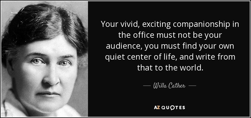Your vivid, exciting companionship in the office must not be your audience, you must find your own quiet center of life, and write from that to the world. - Willa Cather