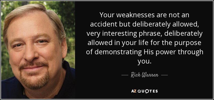 Your weaknesses are not an accident but deliberately allowed, very interesting phrase, deliberately allowed in your life for the purpose of demonstrating His power through you. - Rick Warren