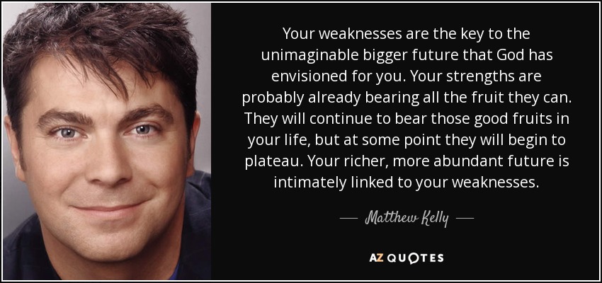 Your weaknesses are the key to the unimaginable bigger future that God has envisioned for you. Your strengths are probably already bearing all the fruit they can. They will continue to bear those good fruits in your life, but at some point they will begin to plateau. Your richer, more abundant future is intimately linked to your weaknesses. - Matthew Kelly