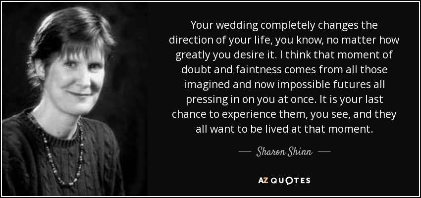 Your wedding completely changes the direction of your life, you know, no matter how greatly you desire it. I think that moment of doubt and faintness comes from all those imagined and now impossible futures all pressing in on you at once. It is your last chance to experience them, you see, and they all want to be lived at that moment. - Sharon Shinn