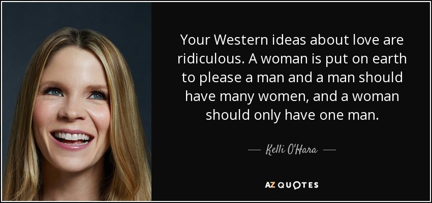 Your Western ideas about love are ridiculous. A woman is put on earth to please a man and a man should have many women, and a woman should only have one man. - Kelli O'Hara
