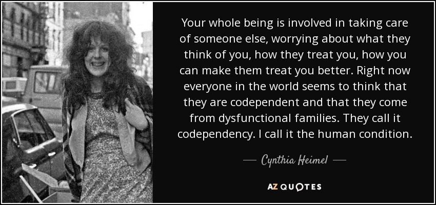 Your whole being is involved in taking care of someone else, worrying about what they think of you, how they treat you, how you can make them treat you better. Right now everyone in the world seems to think that they are codependent and that they come from dysfunctional families. They call it codependency. I call it the human condition. - Cynthia Heimel