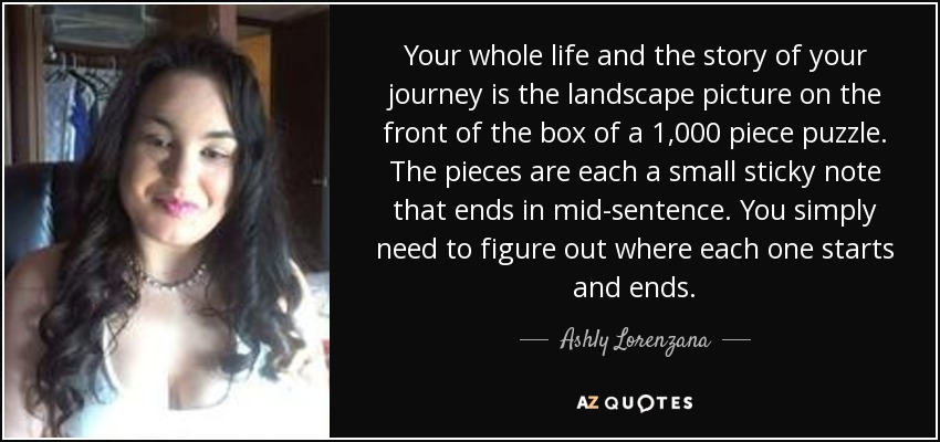 Your whole life and the story of your journey is the landscape picture on the front of the box of a 1,000 piece puzzle. The pieces are each a small sticky note that ends in mid-sentence. You simply need to figure out where each one starts and ends. - Ashly Lorenzana