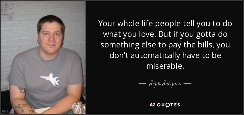 Your whole life people tell you to do what you love. But if you gotta do something else to pay the bills, you don't automatically have to be miserable. - Jeph Jacques