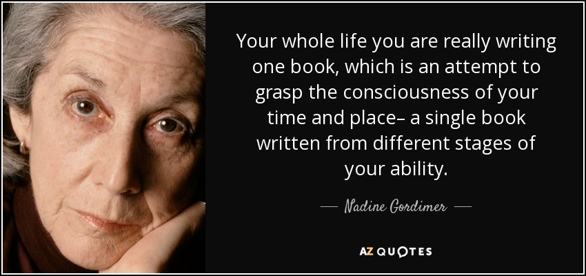 Your whole life you are really writing one book, which is an attempt to grasp the consciousness of your time and place– a single book written from different stages of your ability. - Nadine Gordimer