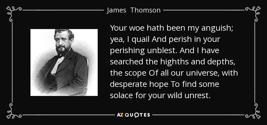 Your woe hath been my anguish; yea, I quail And perish in your perishing unblest. And I have searched the highths and depths, the scope Of all our universe, with desperate hope To find some solace for your wild unrest. - James  Thomson