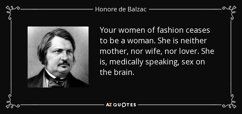 Your women of fashion ceases to be a woman. She is neither mother, nor wife, nor lover. She is, medically speaking, sex on the brain. - Honore de Balzac
