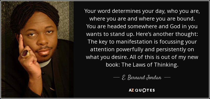 Your word determines your day, who you are, where you are and where you are bound. You are headed somewhere and God in you wants to stand up. Here's another thought: The key to manifestation is focussing your attention powerfully and persistently on what you desire. All of this is out of my new book: The Laws of Thinking. - E. Bernard Jordan