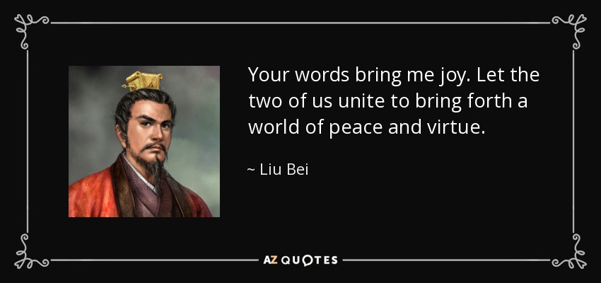 Your words bring me joy. Let the two of us unite to bring forth a world of peace and virtue. - Liu Bei