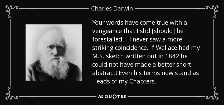 Your words have come true with a vengeance that I shd [should] be forestalled ... I never saw a more striking coincidence. If Wallace had my M.S. sketch written out in 1842 he could not have made a better short abstract! Even his terms now stand as Heads of my Chapters. - Charles Darwin