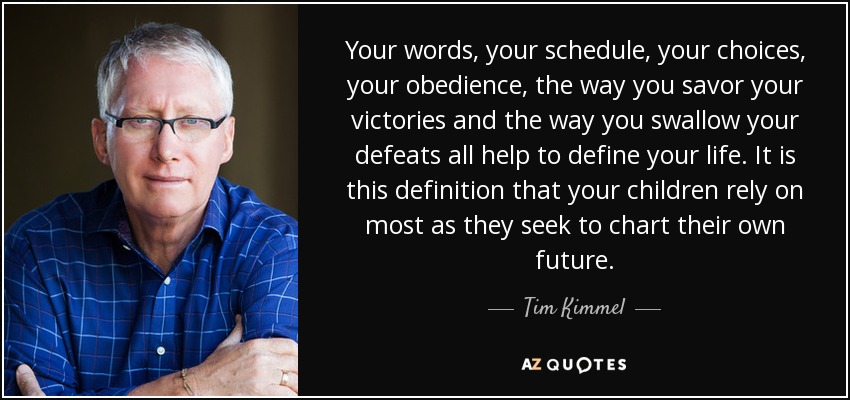 Your words, your schedule, your choices, your obedience, the way you savor your victories and the way you swallow your defeats all help to define your life. It is this definition that your children rely on most as they seek to chart their own future. - Tim Kimmel