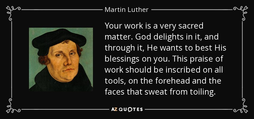 Your work is a very sacred matter. God delights in it, and through it, He wants to best His blessings on you. This praise of work should be inscribed on all tools, on the forehead and the faces that sweat from toiling. - Martin Luther