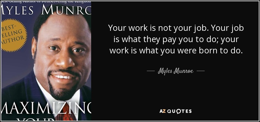 Your work is not your job. Your job is what they pay you to do; your work is what you were born to do. - Myles Munroe