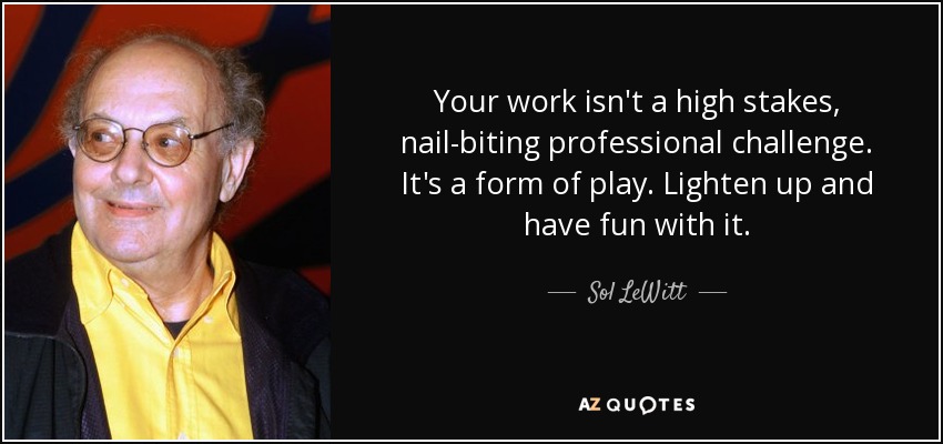 Your work isn't a high stakes, nail-biting professional challenge. It's a form of play. Lighten up and have fun with it. - Sol LeWitt