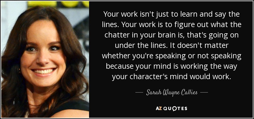 Your work isn't just to learn and say the lines. Your work is to figure out what the chatter in your brain is, that's going on under the lines. It doesn't matter whether you're speaking or not speaking because your mind is working the way your character's mind would work. - Sarah Wayne Callies