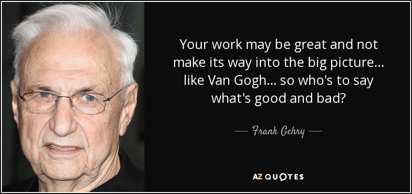 Your work may be great and not make its way into the big picture... like Van Gogh... so who's to say what's good and bad? - Frank Gehry