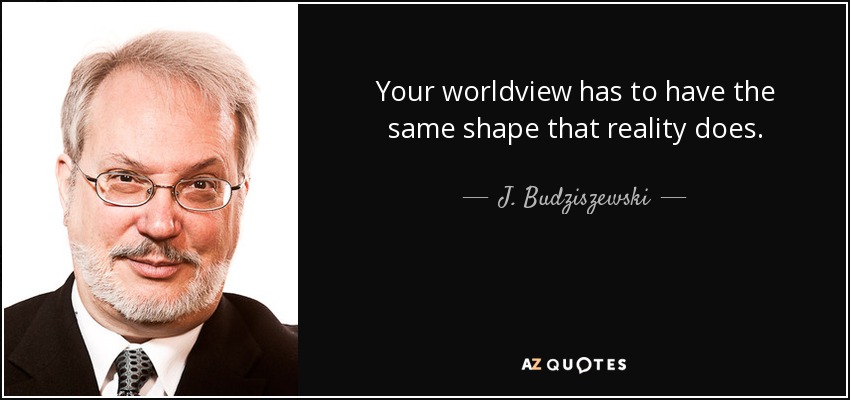 Your worldview has to have the same shape that reality does. - J. Budziszewski