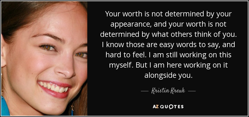 Your worth is not determined by your appearance, and your worth is not determined by what others think of you. I know those are easy words to say, and hard to feel. I am still working on this myself. But I am here working on it alongside you. - Kristin Kreuk