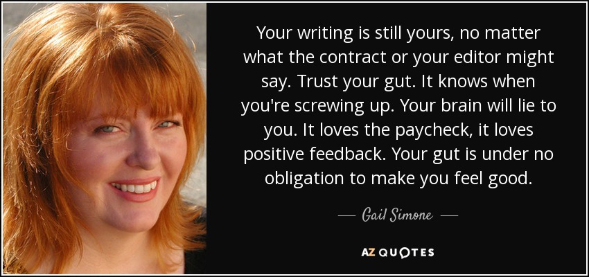 Your writing is still yours, no matter what the contract or your editor might say. Trust your gut. It knows when you're screwing up. Your brain will lie to you. It loves the paycheck, it loves positive feedback. Your gut is under no obligation to make you feel good. - Gail Simone