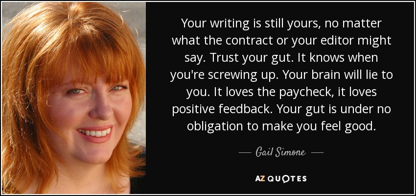Your writing is still yours, no matter what the contract or your editor might say. Trust your gut. It knows when you're screwing up. Your brain will lie to you. It loves the paycheck, it loves positive feedback. Your gut is under no obligation to make you feel good. - Gail Simone