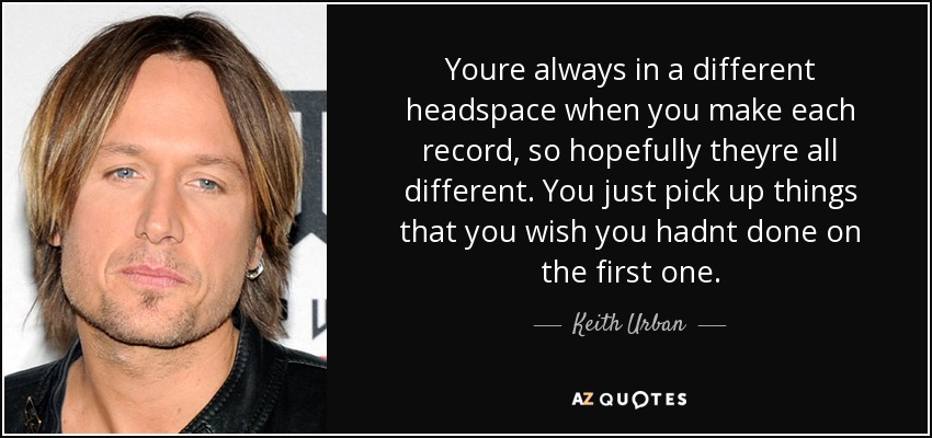 Youre always in a different headspace when you make each record, so hopefully theyre all different. You just pick up things that you wish you hadnt done on the first one. - Keith Urban