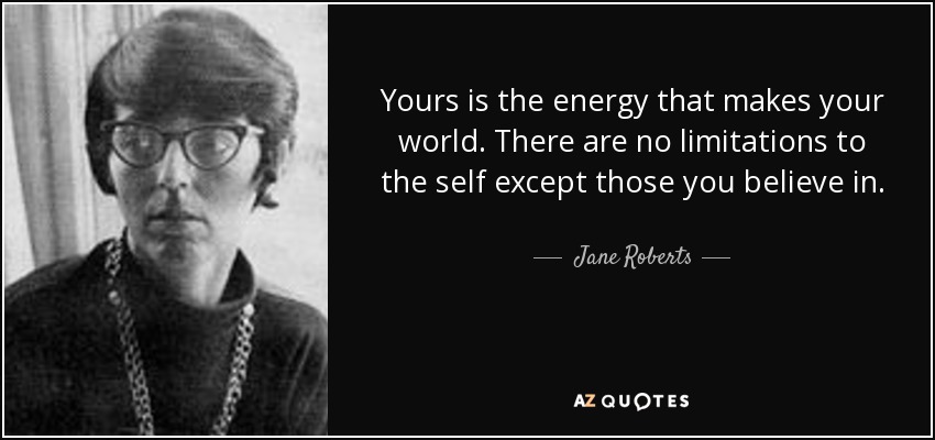 Yours is the energy that makes your world. There are no limitations to the self except those you believe in. - Jane Roberts