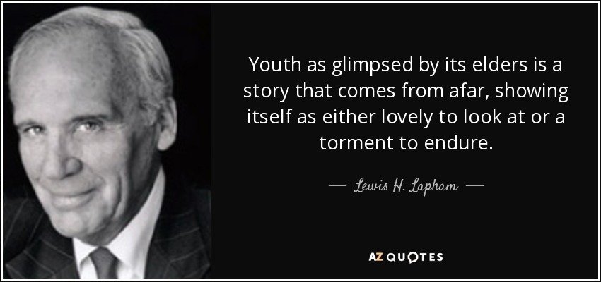 Youth as glimpsed by its elders is a story that comes from afar, showing itself as either lovely to look at or a torment to endure. - Lewis H. Lapham