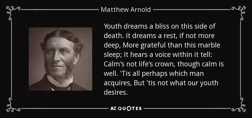 Youth dreams a bliss on this side of death. It dreams a rest, if not more deep, More grateful than this marble sleep; It hears a voice within it tell: Calm's not life's crown, though calm is well. 'Tis all perhaps which man acquires, But 'tis not what our youth desires. - Matthew Arnold