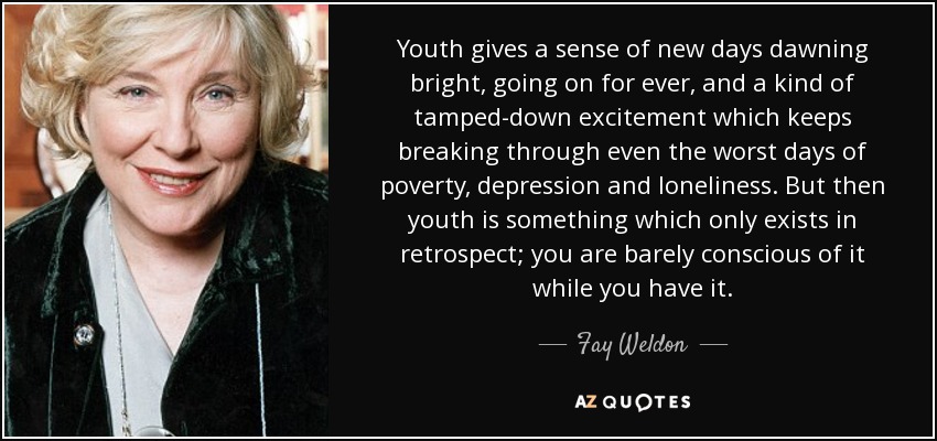 Youth gives a sense of new days dawning bright, going on for ever, and a kind of tamped-down excitement which keeps breaking through even the worst days of poverty, depression and loneliness. But then youth is something which only exists in retrospect; you are barely conscious of it while you have it. - Fay Weldon