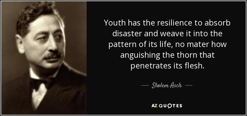 Youth has the resilience to absorb disaster and weave it into the pattern of its life, no mater how anguishing the thorn that penetrates its flesh. - Sholem Asch