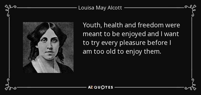 Youth, health and freedom were meant to be enjoyed and I want to try every pleasure before I am too old to enjoy them. - Louisa May Alcott