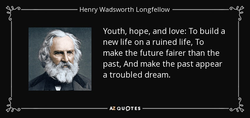 Youth, hope, and love: To build a new life on a ruined life, To make the future fairer than the past, And make the past appear a troubled dream. - Henry Wadsworth Longfellow