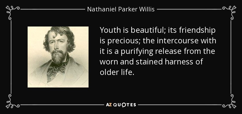Youth is beautiful; its friendship is precious; the intercourse with it is a purifying release from the worn and stained harness of older life. - Nathaniel Parker Willis