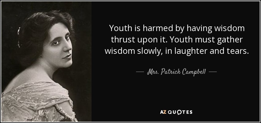 Youth is harmed by having wisdom thrust upon it. Youth must gather wisdom slowly, in laughter and tears. - Mrs. Patrick Campbell