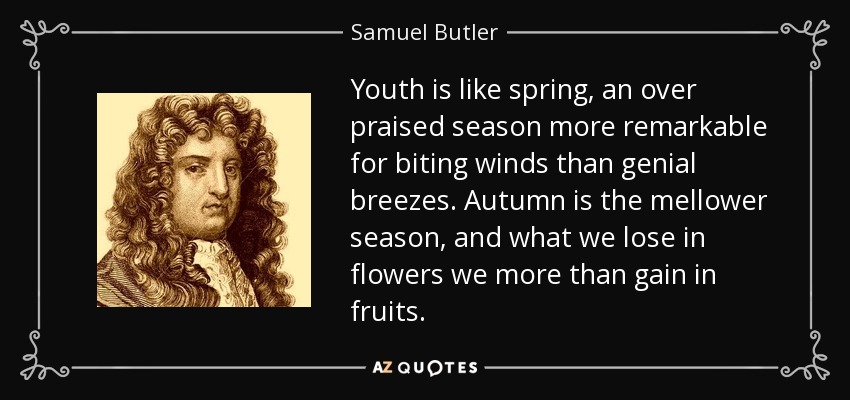Youth is like spring, an over praised season more remarkable for biting winds than genial breezes. Autumn is the mellower season, and what we lose in flowers we more than gain in fruits. - Samuel Butler