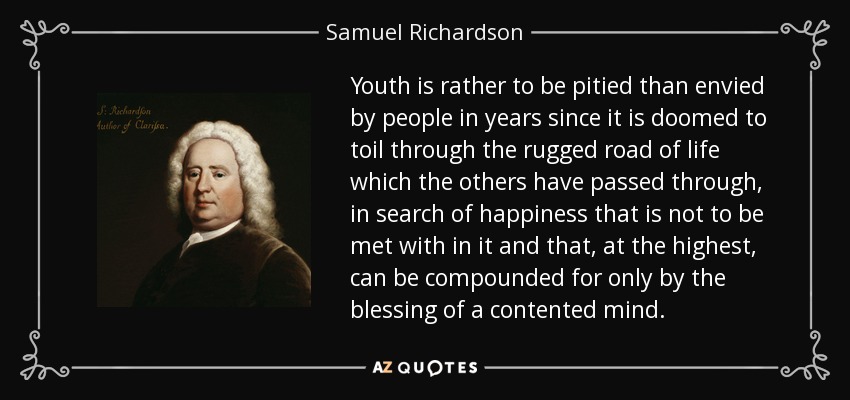 Youth is rather to be pitied than envied by people in years since it is doomed to toil through the rugged road of life which the others have passed through, in search of happiness that is not to be met with in it and that, at the highest, can be compounded for only by the blessing of a contented mind. - Samuel Richardson
