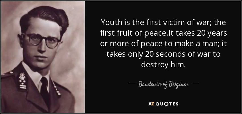 Youth is the first victim of war; the first fruit of peace.It takes 20 years or more of peace to make a man; it takes only 20 seconds of war to destroy him. - Baudouin of Belgium