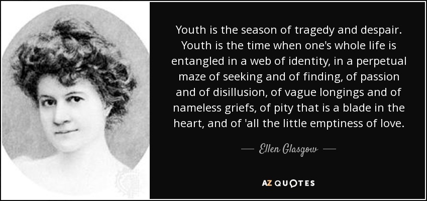 Youth is the season of tragedy and despair. Youth is the time when one's whole life is entangled in a web of identity, in a perpetual maze of seeking and of finding, of passion and of disillusion, of vague longings and of nameless griefs, of pity that is a blade in the heart, and of 'all the little emptiness of love. - Ellen Glasgow