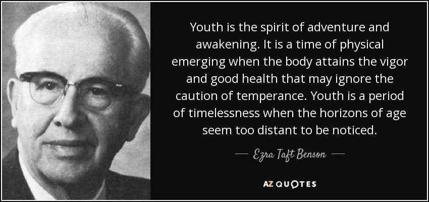 Youth is the spirit of adventure and awakening. It is a time of physical emerging when the body attains the vigor and good health that may ignore the caution of temperance. Youth is a period of timelessness when the horizons of age seem too distant to be noticed. - Ezra Taft Benson