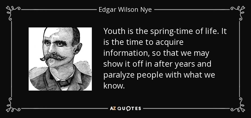 Youth is the spring-time of life. It is the time to acquire information, so that we may show it off in after years and paralyze people with what we know. - Edgar Wilson Nye