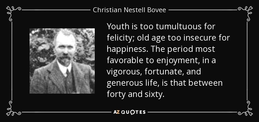 Youth is too tumultuous for felicity; old age too insecure for happiness. The period most favorable to enjoyment, in a vigorous, fortunate, and generous life, is that between forty and sixty. - Christian Nestell Bovee