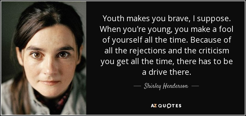 Youth makes you brave, I suppose. When you're young, you make a fool of yourself all the time. Because of all the rejections and the criticism you get all the time, there has to be a drive there. - Shirley Henderson
