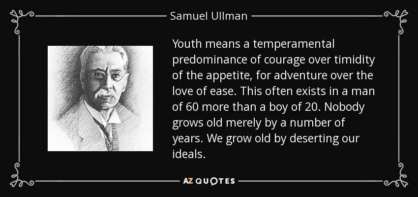 Youth means a temperamental predominance of courage over timidity of the appetite, for adventure over the love of ease. This often exists in a man of 60 more than a boy of 20. Nobody grows old merely by a number of years. We grow old by deserting our ideals. - Samuel Ullman