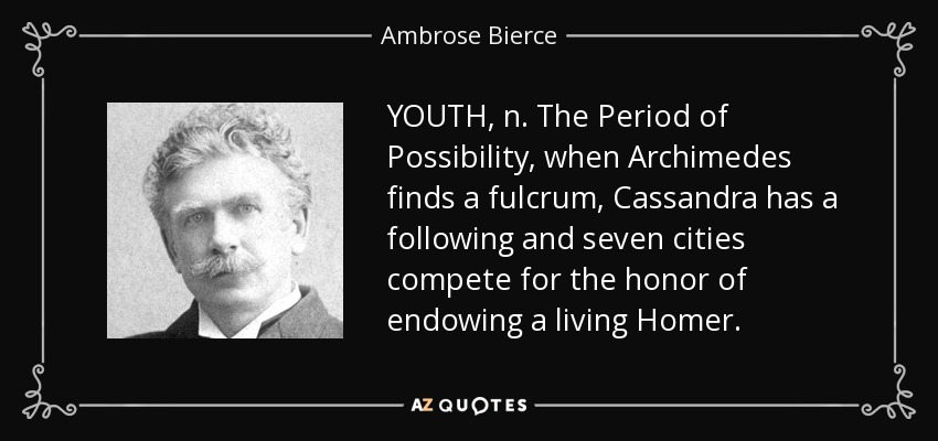 YOUTH, n. The Period of Possibility, when Archimedes finds a fulcrum, Cassandra has a following and seven cities compete for the honor of endowing a living Homer. - Ambrose Bierce