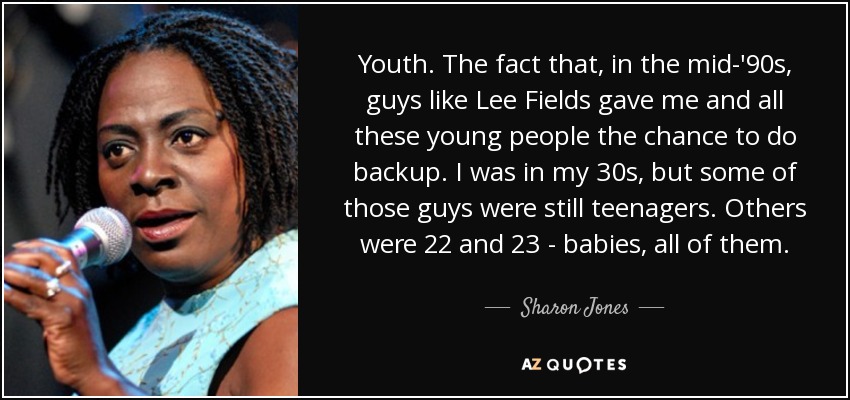 Youth. The fact that, in the mid-'90s, guys like Lee Fields gave me and all these young people the chance to do backup. I was in my 30s, but some of those guys were still teenagers. Others were 22 and 23 - babies, all of them. - Sharon Jones