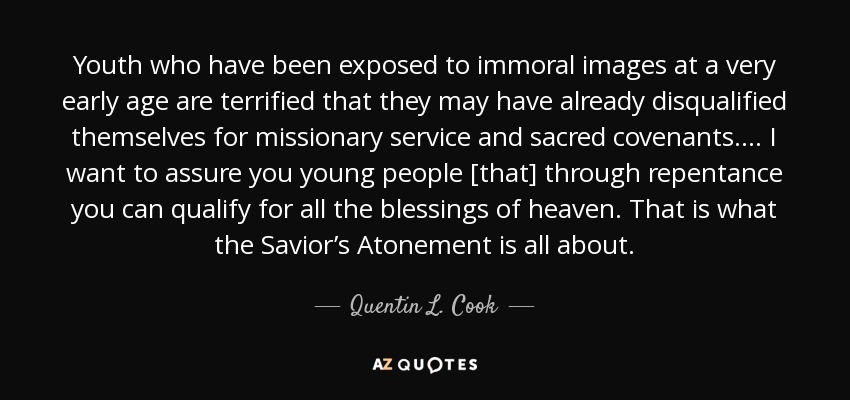 Youth who have been exposed to immoral images at a very early age are terrified that they may have already disqualified themselves for missionary service and sacred covenants. ... I want to assure you young people [that] through repentance you can qualify for all the blessings of heaven. That is what the Savior’s Atonement is all about. - Quentin L. Cook