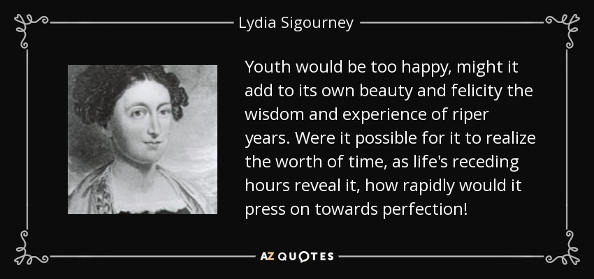 Youth would be too happy, might it add to its own beauty and felicity the wisdom and experience of riper years. Were it possible for it to realize the worth of time, as life's receding hours reveal it, how rapidly would it press on towards perfection! - Lydia Sigourney