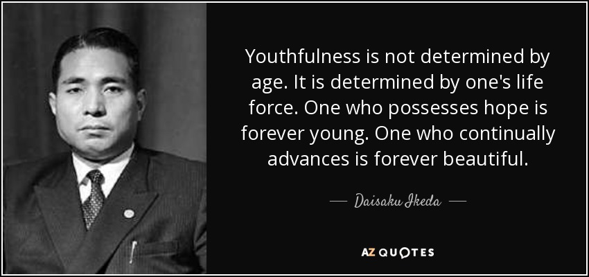 Youthfulness is not determined by age. It is determined by one's life force. One who possesses hope is forever young. One who continually advances is forever beautiful. - Daisaku Ikeda