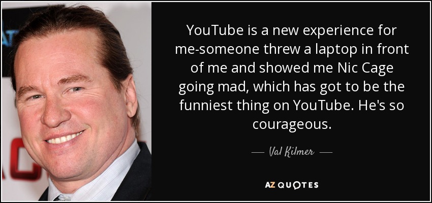 YouTube is a new experience for me-someone threw a laptop in front of me and showed me Nic Cage going mad, which has got to be the funniest thing on YouTube. He's so courageous. - Val Kilmer
